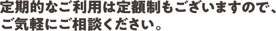 定期的なご利用は定額制もございますので、ご気軽にご相談ください。